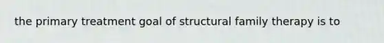 the primary treatment goal of structural family therapy is to