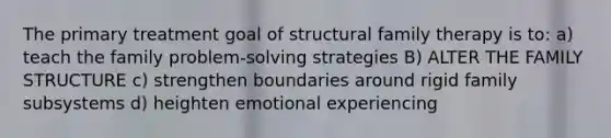 The primary treatment goal of structural family therapy is to: a) teach the family problem-solving strategies B) ALTER THE FAMILY STRUCTURE c) strengthen boundaries around rigid family subsystems d) heighten emotional experiencing