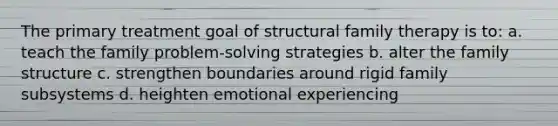 The primary treatment goal of structural family therapy is to: a. teach the family problem-solving strategies b. alter the family structure c. strengthen boundaries around rigid family subsystems d. heighten emotional experiencing