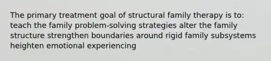 The primary treatment goal of structural family therapy is to: teach the family problem-solving strategies alter the family structure strengthen boundaries around rigid family subsystems heighten emotional experiencing