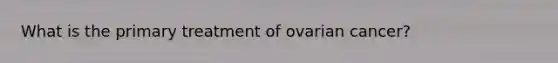 What is the primary treatment of ovarian cancer?