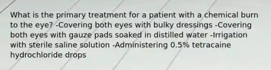 What is the primary treatment for a patient with a chemical burn to the eye? -Covering both eyes with bulky dressings -Covering both eyes with gauze pads soaked in distilled water -Irrigation with sterile saline solution -Administering 0.5% tetracaine hydrochloride drops