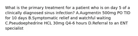 What is the primary treatment for a patient who is on day 5 of a clinically diagnosed sinus infection? A.Augmentin 500mg PO TID for 10 days B.Symptomatic relief and watchful waiting C.Pseudoephedrine HCL 30mg Q4-6 hours D.Referral to an ENT specialist