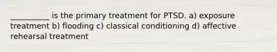 __________ is the primary treatment for PTSD. a) exposure treatment b) flooding c) classical conditioning d) affective rehearsal treatment