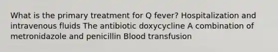 What is the primary treatment for Q fever? Hospitalization and intravenous fluids The antibiotic doxycycline A combination of metronidazole and penicillin Blood transfusion