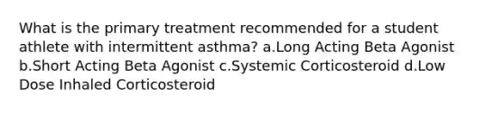 What is the primary treatment recommended for a student athlete with intermittent asthma? a.Long Acting Beta Agonist b.Short Acting Beta Agonist c.Systemic Corticosteroid d.Low Dose Inhaled Corticosteroid