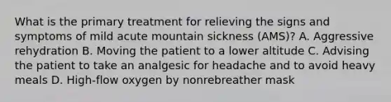 What is the primary treatment for relieving the signs and symptoms of mild acute mountain sickness​ (AMS)? A. Aggressive rehydration B. Moving the patient to a lower altitude C. Advising the patient to take an analgesic for headache and to avoid heavy meals D. ​High-flow oxygen by nonrebreather mask