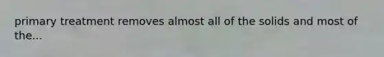primary treatment removes almost all of the solids and most of the...