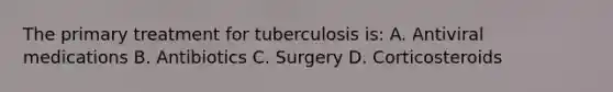 The primary treatment for tuberculosis is: A. Antiviral medications B. Antibiotics C. Surgery D. Corticosteroids