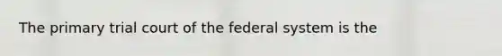 The primary trial court of the federal system is the