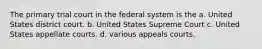 The primary trial court in the federal system is the a. United States district court. b. United States Supreme Court c. United States appellate courts. d. various appeals courts.