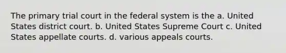 The primary trial court in the federal system is the a. United States district court. b. United States Supreme Court c. United States appellate courts. d. various appeals courts.