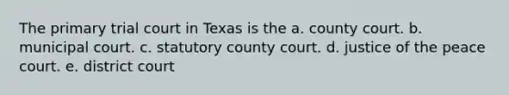 The primary trial court in Texas is the a. county court. b. municipal court. c. statutory county court. d. justice of the peace court. e. district court