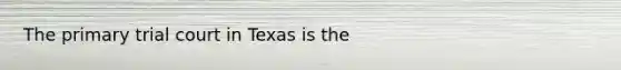 The primary trial court in Texas is the