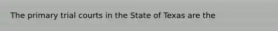 The primary trial courts in the State of Texas are the