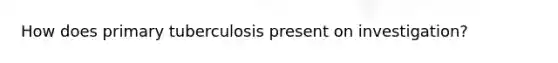 How does primary tuberculosis present on investigation?