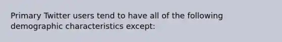 Primary Twitter users tend to have all of the following demographic characteristics except: