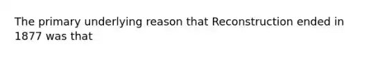 The primary underlying reason that Reconstruction ended in 1877 was that