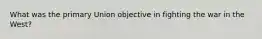 What was the primary Union objective in fighting the war in the West?