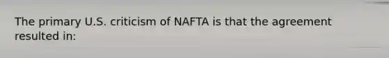 The primary U.S. criticism of NAFTA is that the agreement resulted​ in: