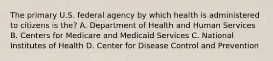 The primary U.S. federal agency by which health is administered to citizens is the? A. Department of Health and Human Services B. Centers for Medicare and Medicaid Services C. National Institutes of Health D. Center for Disease Control and Prevention