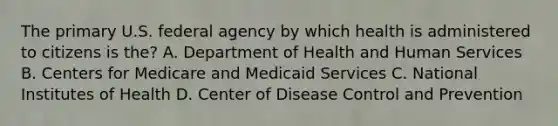 The primary U.S. federal agency by which health is administered to citizens is the? A. Department of Health and Human Services B. Centers for Medicare and Medicaid Services C. National Institutes of Health D. Center of Disease Control and Prevention