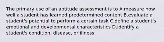 The primary use of an aptitude assessment is to A.measure how well a student has learned predetermined content B.evaluate a student's potential to perform a certain task C.define a student's emotional and developmental characteristics D.identify a student's condition, disease, or illness