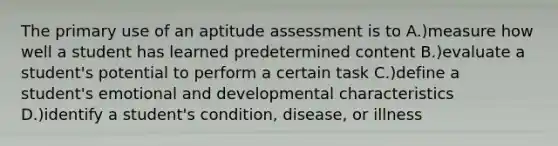 The primary use of an aptitude assessment is to A.)measure how well a student has learned predetermined content B.)evaluate a student's potential to perform a certain task C.)define a student's emotional and developmental characteristics D.)identify a student's condition, disease, or illness