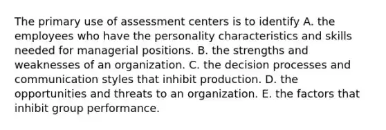 The primary use of assessment centers is to identify A. the employees who have the personality characteristics and skills needed for managerial positions. B. the strengths and weaknesses of an organization. C. the decision processes and communication styles that inhibit production. D. the opportunities and threats to an organization. E. the factors that inhibit group performance.