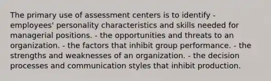 The primary use of assessment centers is to identify - employees' personality characteristics and skills needed for managerial positions. - the opportunities and threats to an organization. - the factors that inhibit group performance. - the strengths and weaknesses of an organization. - the decision processes and communication styles that inhibit production.