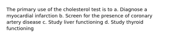 The primary use of the cholesterol test is to a. Diagnose a myocardial infarction b. Screen for the presence of coronary artery disease c. Study liver functioning d. Study thyroid functioning