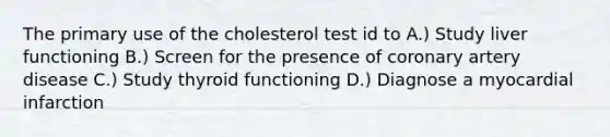 The primary use of the cholesterol test id to A.) Study liver functioning B.) Screen for the presence of coronary artery disease C.) Study thyroid functioning D.) Diagnose a myocardial infarction