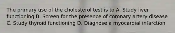 The primary use of the cholesterol test is to A. Study liver functioning B. Screen for the presence of coronary artery disease C. Study thyroid functioning D. Diagnose a myocardial infarction