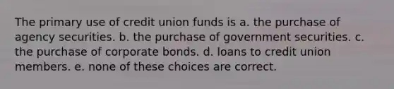 The primary use of credit union funds is a. the purchase of agency securities. b. the purchase of government securities. c. the purchase of corporate bonds. d. loans to credit union members. e. none of these choices are correct.