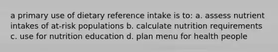 a primary use of dietary reference intake is to: a. assess nutrient intakes of at-risk populations b. calculate nutrition requirements c. use for nutrition education d. plan menu for health people