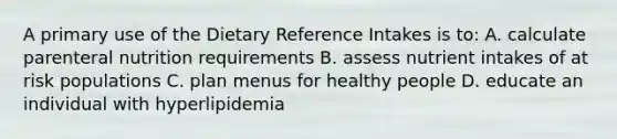 A primary use of the Dietary Reference Intakes is to: A. calculate parenteral nutrition requirements B. assess nutrient intakes of at risk populations C. plan menus for healthy people D. educate an individual with hyperlipidemia