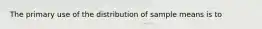 The primary use of the distribution of sample means is to