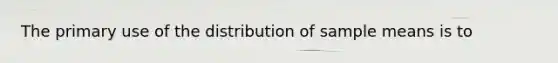 The primary use of the distribution of sample means is to