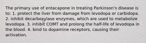 The primary use of entacapone in treating Parkinson's disease is to: 1. protect the liver from damage from levodopa or carbidopa. 2. inhibit decarboxylase enzymes, which are used to metabolize levodopa. 3. inhibit COMT and prolong the half-life of levodopa in the blood. 4. bind to dopamine receptors, causing their activation.