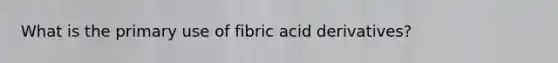 What is the primary use of fibric acid derivatives?