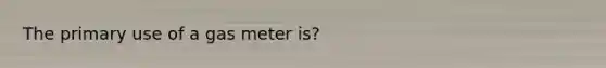 The primary use of a gas meter is?