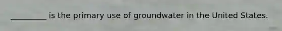 _________ is the primary use of groundwater in the United States.