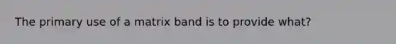 The primary use of a matrix band is to provide what?