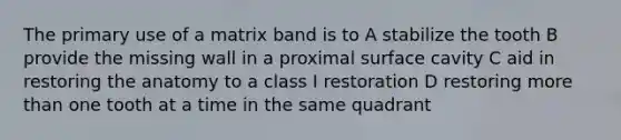 The primary use of a matrix band is to A stabilize the tooth B provide the missing wall in a proximal surface cavity C aid in restoring the anatomy to a class I restoration D restoring more than one tooth at a time in the same quadrant