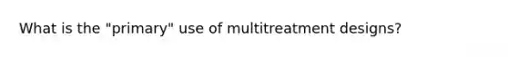 What is the "primary" use of multitreatment designs?