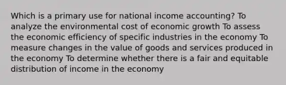 Which is a primary use for national income accounting? To analyze the environmental cost of economic growth To assess the economic efficiency of specific industries in the economy To measure changes in the value of goods and services produced in the economy To determine whether there is a fair and equitable distribution of income in the economy