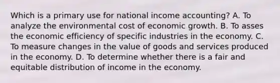 Which is a primary use for national income accounting? A. To analyze the environmental cost of economic growth. B. To asses the economic efficiency of specific industries in the economy. C. To measure changes in the value of goods and services produced in the economy. D. To determine whether there is a fair and equitable distribution of income in the economy.