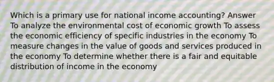 Which is a primary use for national income accounting? Answer To analyze the environmental cost of economic growth To assess the economic efficiency of specific industries in the economy To measure changes in the value of goods and services produced in the economy To determine whether there is a fair and equitable distribution of income in the economy