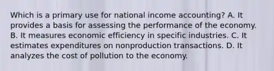 Which is a primary use for national income accounting? A. It provides a basis for assessing the performance of the economy. B. It measures economic efficiency in specific industries. C. It estimates expenditures on nonproduction transactions. D. It analyzes the cost of pollution to the economy.