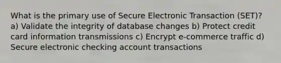 What is the primary use of Secure Electronic Transaction (SET)? a) Validate the integrity of database changes b) Protect credit card information transmissions c) Encrypt e-commerce traffic d) Secure electronic checking account transactions